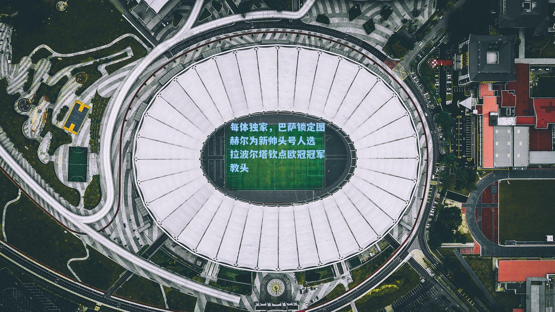 每体独家,巴萨锁定图赫尔为新帅头号人选 拉波尔塔钦点欧冠冠军教头