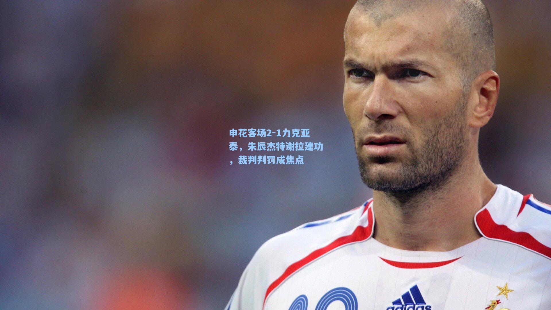 申花客场2-1力克亚泰，朱辰杰特谢拉建功，裁判判罚成焦点