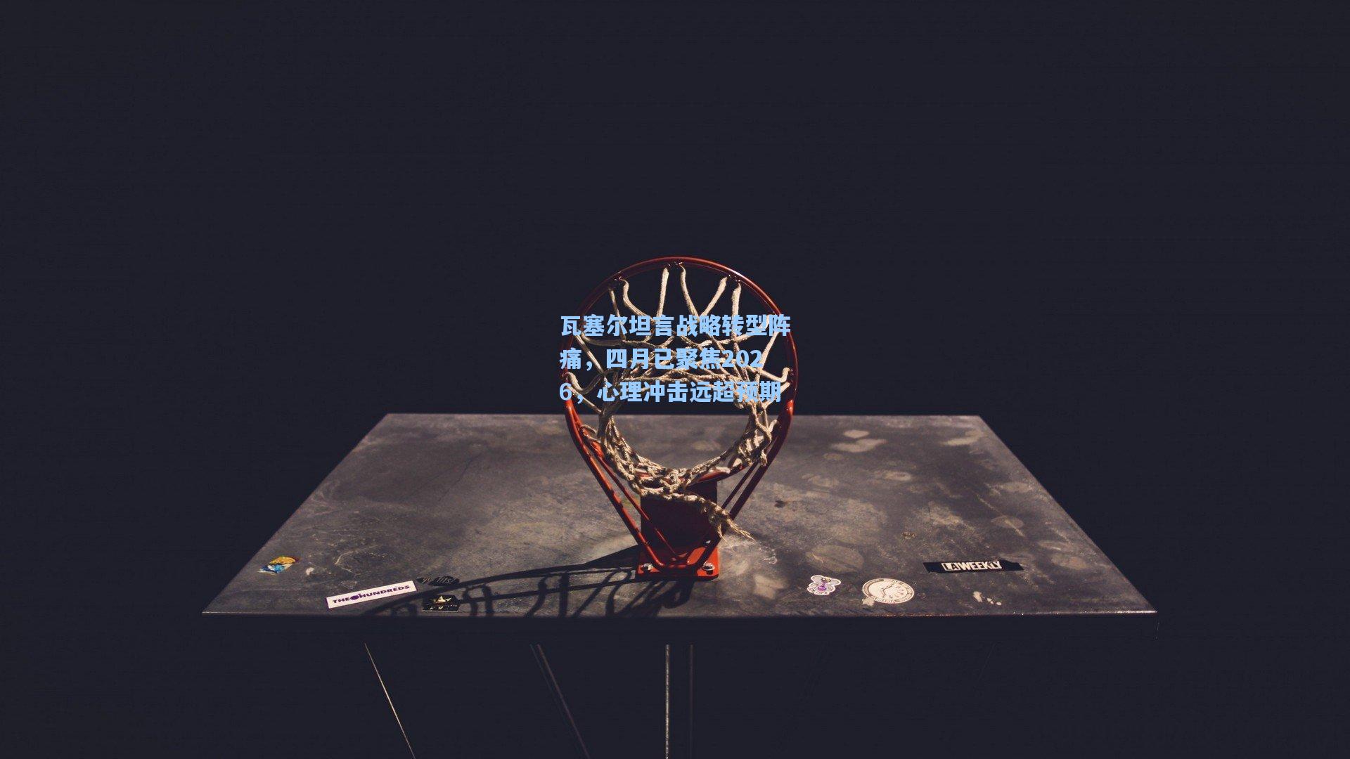 瓦塞尔坦言战略转型阵痛，四月已聚焦2026，心理冲击远超预期