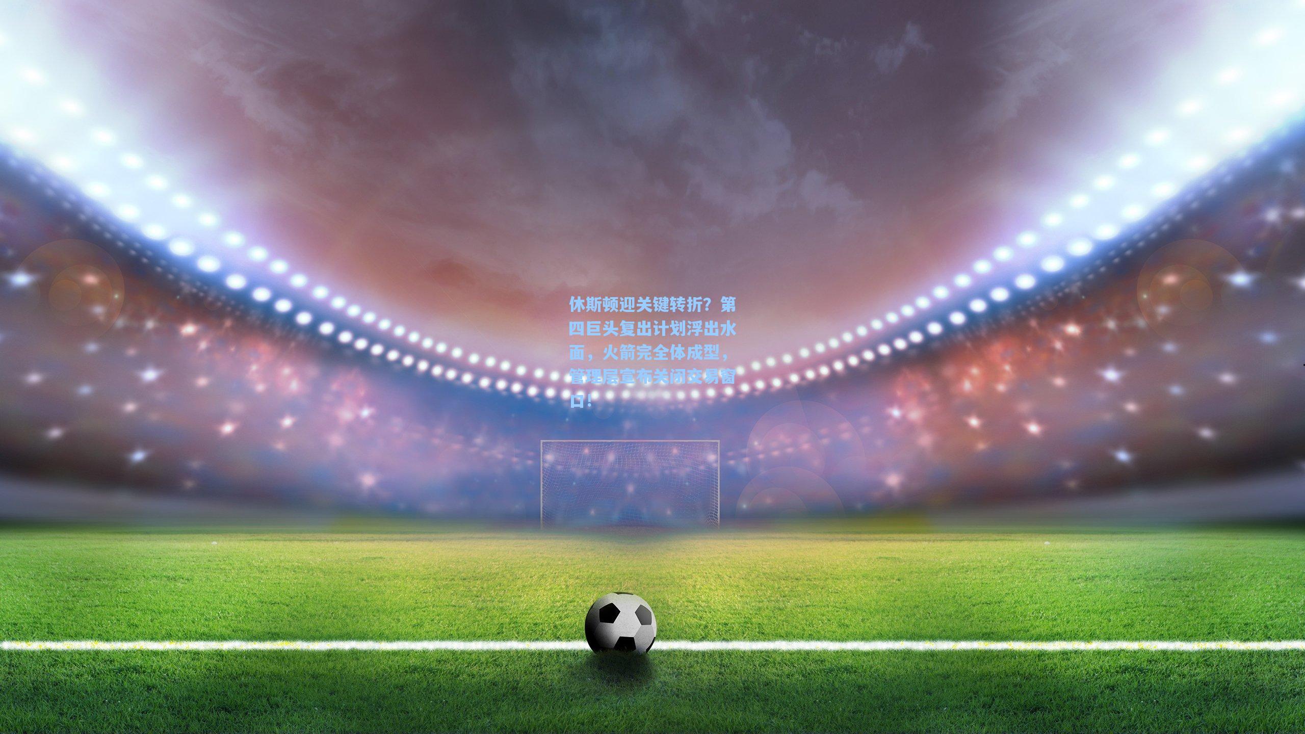 休斯顿迎关键转折？第四巨头复出计划浮出水面，火箭完全体成型，管理层宣布关闭交易窗口！