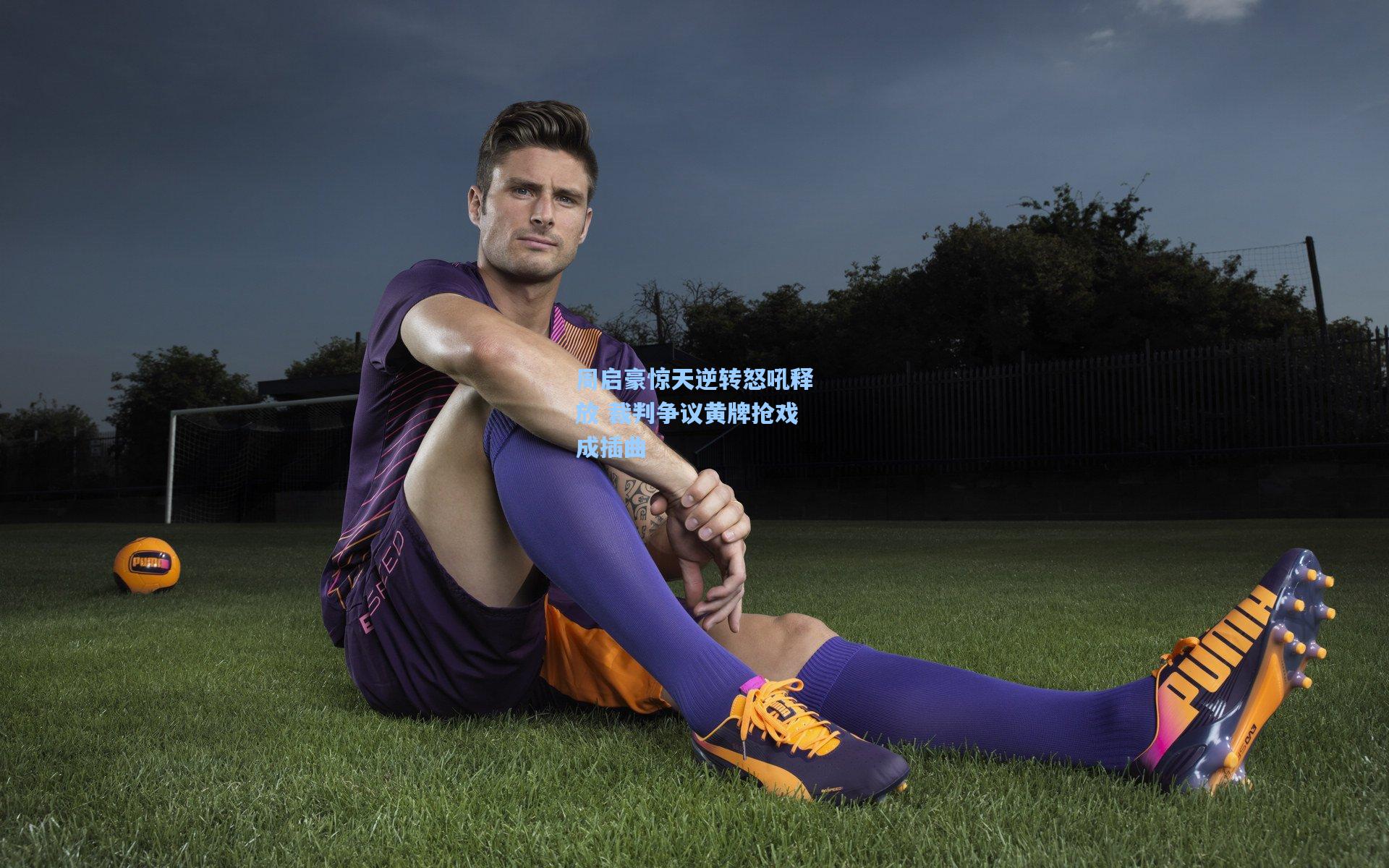 周启豪惊天逆转怒吼释放 裁判争议黄牌抢戏成插曲